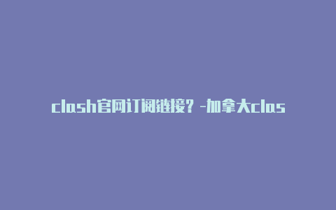 clash官网订阅链接?-加拿大clash下载windows分享