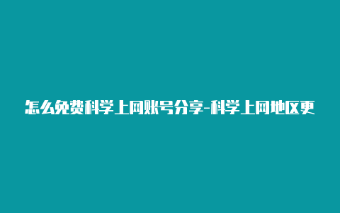 怎么免费科学上网账号分享-科学上网地区更改[100%有效