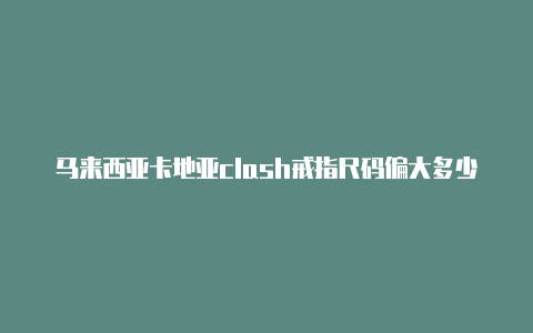 马来西亚卡地亚clash戒指尺码偏大多少免费[2023精品