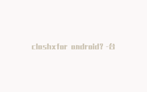 clashxfor android?-台湾电脑版clash怎么查看端口共享