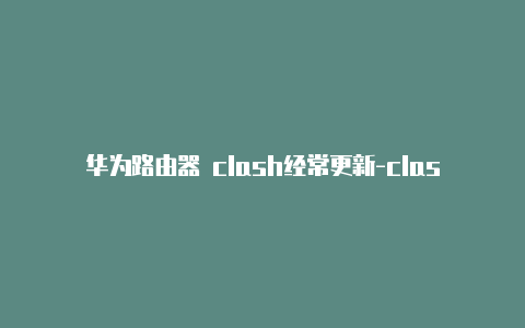 华为路由器 clash经常更新-clash上网命令[最新免费能用