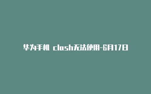华为手机 clash无法使用-6月17日更新