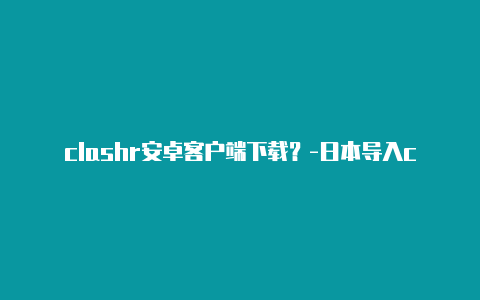 clashr安卓客户端下载？-日本导入clash一直报错分享