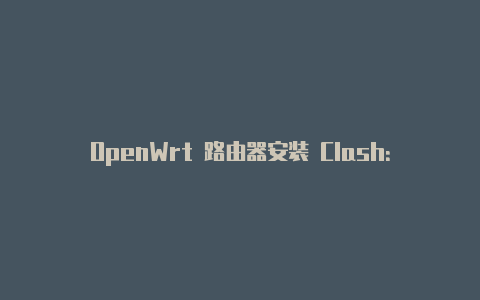 OpenWrt 路由器安装 Clash：强大代理工具为家庭网络增添灵活性