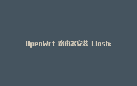OpenWrt 路由器安装 Clash:强大代理工具为家庭网络增添灵活性