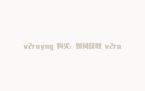 v2rayng 购买：如何获取 v2rayng 客户端和节点的步骤解析