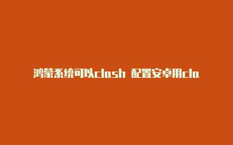 鸿蒙系统可以clash 配置安卓用clash吗