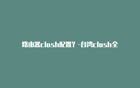 路由器clash配置?-台湾clash全局直连共享