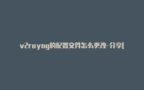 v2rayng的配置文件怎么更改-分享[v2rayng电脑端怎么配置绝对实用