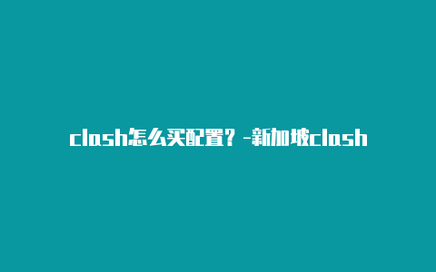 clash怎么买配置?-新加坡clash免费订阅节点共享