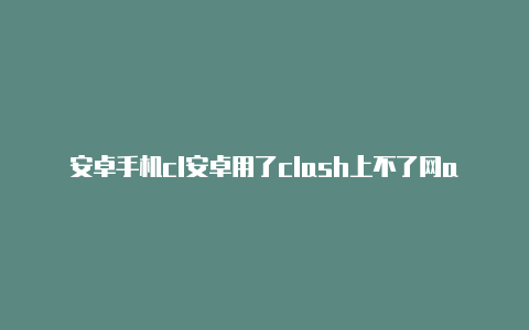 安卓手机cl安卓用了clash上不了网ash无法联网